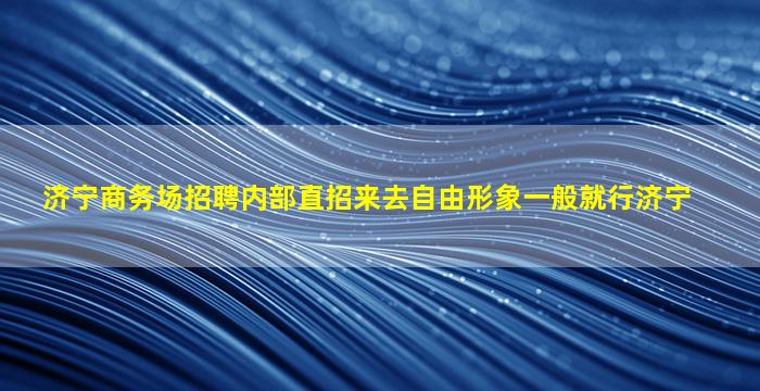 济宁商务场招聘内部直招来去自由形象一般就行济宁